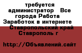 требуется администратор - Все города Работа » Заработок в интернете   . Ставропольский край,Ставрополь г.